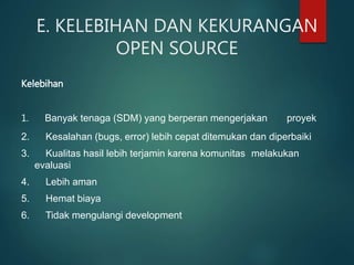 E. KELEBIHAN DAN KEKURANGAN
OPEN SOURCE
Kelebihan
1. Banyak tenaga (SDM) yang berperan mengerjakan proyek
2. Kesalahan (bugs, error) lebih cepat ditemukan dan diperbaiki
3. Kualitas hasil lebih terjamin karena komunitas melakukan
evaluasi
4. Lebih aman
5. Hemat biaya
6. Tidak mengulangi development
 