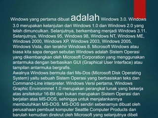 Windows yang pertama dibuat adalahWindows 3.0. Windows
3.0 merupakan kelanjutan dari Windows 1.0 dan Windows 2.0 yang
telah dimunculkan. Selanjutnya, berkembang menjadi Windows 3.11.
Selanjutnya, Windows 95, Windows 98, Windows NT, Windows ME,
Windows 2000, Windows XP, Windows 2003, Windows 2005,
Windows Vista, dan terakhir Windows 8. Microsoft Windows atau
biasa kita sapa dengan sebutan Windows adalah Sistem Operasi
yang dikembangkan oleh Microsoft Corporation yang menggunakan
antarmuka dengan berbasikan GUI (Graphical User Interface) atau
tampilan antarmuka bergrafis.
Awalnya Windows bermula dari Ms-Dos (Microsoft Disk Operating
System) yaitu sebuah Sistem Operasi yang berbasiskan teks dan
Command-Line interpreter. Windows Versi pertama, Windows
Graphic Environmnet 1.0 merupakan perangkat lunak yang bekerja
atas arsitekstur 16-Bit dan bukan merupakan Sistem Operasi dan
berjalan atas MS-DOS, sehingga untuk menjalankannya
membutuhkan MS-DOS. MS-DOS sendiri sebenarnya dibuat oleh
perusahaan pembuat komputer Seattle Computer Products dan
barulah kemudian direkrut oleh Microsoft yang selanjutnya dibeli
 