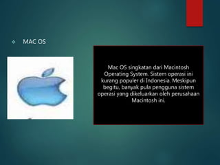  MAC OS
Mac OS singkatan dari Macintosh
Operating System. Sistem operasi ini
kurang populer di Indonesia. Meskipun
begitu, banyak pula pengguna sistem
operasi yang dikeluarkan oleh perusahaan
Macintosh ini.
 