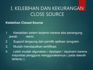 I. KELEBIHAN DAN KEKURANGAN
CLOSE SOURCE
Kelebihan Closed Source
1. Kestabilan sistem terjamin karena ada penangung
jawab resmi.
2. Support langsung dari pemilik aplikasi /program.
3. Mudah mendapatkan sertifikasi.
4. Lebih mudah digunakan / dipelajari / dipahami karena
mayoritas pengguna menggunakannya ( pada daerah
tertentu ).
 