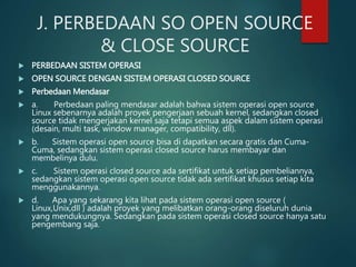 J. PERBEDAAN SO OPEN SOURCE
& CLOSE SOURCE
 PERBEDAAN SISTEM OPERASI
 OPEN SOURCE DENGAN SISTEM OPERASI CLOSED SOURCE
 Perbedaan Mendasar
 a. Perbedaan paling mendasar adalah bahwa sistem operasi open source
Linux sebenarnya adalah proyek pengerjaan sebuah kernel, sedangkan closed
source tidak mengerjakan kernel saja tetapi semua aspek dalam sistem operasi
(desain, multi task, window manager, compatibility, dll).
 b. Sistem operasi open source bisa di dapatkan secara gratis dan Cuma-
Cuma, sedangkan sistem operasi closed source harus membayar dan
membelinya dulu.
 c. Sistem operasi closed source ada sertifikat untuk setiap pembeliannya,
sedangkan sistem operasi open source tidak ada sertifikat khusus setiap kita
menggunakannya.
 d. Apa yang sekarang kita lihat pada sistem operasi open source (
Linux,Unix,dll ) adalah proyek yang melibatkan orang-orang diseluruh dunia
yang mendukungnya. Sedangkan pada sistem operasi closed source hanya satu
pengembang saja.
 
