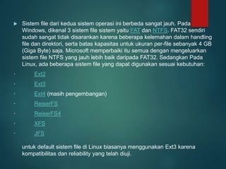  Sistem file dari kedua sistem operasi ini berbeda sangat jauh. Pada
Windows, dikenal 3 sistem file sistem yaitu FAT dan NTFS. FAT32 sendiri
sudah sangat tidak disarankan karena beberapa kelemahan dalam handling
file dan direktori, serta batas kapasitas untuk ukuran per-file sebanyak 4 GB
(Giga Byte) saja. Microsoft memperbaiki itu semua dengan mengeluarkan
sistem file NTFS yang jauh lebih baik daripada FAT32. Sedangkan Pada
Linux, ada beberapa sistem file yang dapat digunakan sesuai kebutuhan:
· Ext2
· Ext3
· Ext4 (masih pengembangan)
· ReiserFS
· ReiserFS4
· XFS
· JFS
untuk default sistem file di Linux biasanya menggunakan Ext3 karena
kompatibilitas dan reliability yang telah diuji.
 