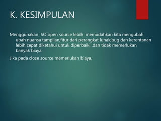K. KESIMPULAN
Menggunakan SO open source lebih memudahkan kita mengubah
ubah nuansa tampilan,fitur dari perangkat lunak,bug dan kerentanan
lebih cepat diketahui untuk diperbaiki .dan tidak memerlukan
banyak biaya.
Jika pada close source memerlukan biaya.
 