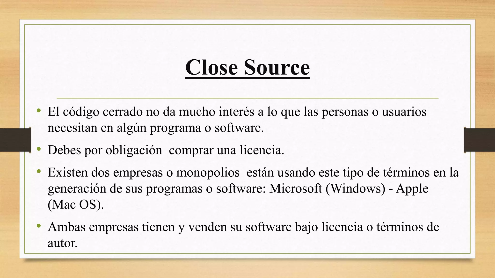 Close Source
• El código cerrado no da mucho interés a lo que las personas o usuarios
necesitan en algún programa o software.
• Debes por obligación comprar una licencia.
• Existen dos empresas o monopolios están usando este tipo de términos en la
generación de sus programas o software: Microsoft (Windows) - Apple
(Mac OS).
• Ambas empresas tienen y venden su software bajo licencia o términos de
autor.
 