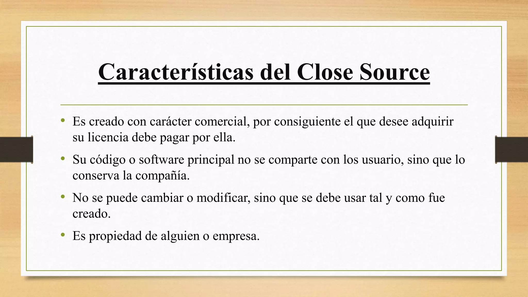 Características del Close Source
• Es creado con carácter comercial, por consiguiente el que desee adquirir
su licencia debe pagar por ella.
• Su código o software principal no se comparte con los usuario, sino que lo
conserva la compañía.
• No se puede cambiar o modificar, sino que se debe usar tal y como fue
creado.
• Es propiedad de alguien o empresa.
 