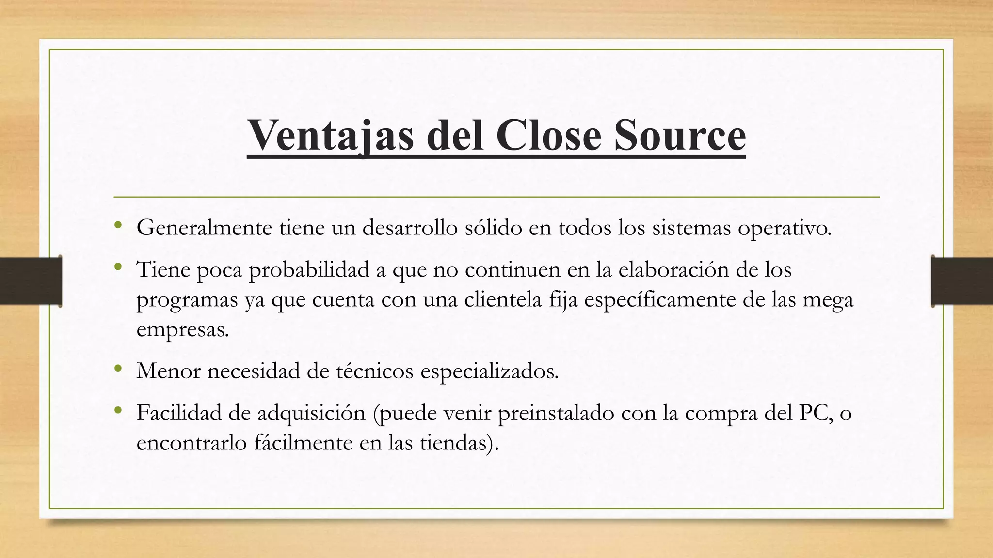 Ventajas del Close Source
• Generalmente tiene un desarrollo sólido en todos los sistemas operativo.
• Tiene poca probabilidad a que no continuen en la elaboración de los
programas ya que cuenta con una clientela fija específicamente de las mega
empresas.
• Menor necesidad de técnicos especializados.
• Facilidad de adquisición (puede venir preinstalado con la compra del PC, o
encontrarlo fácilmente en las tiendas).
 