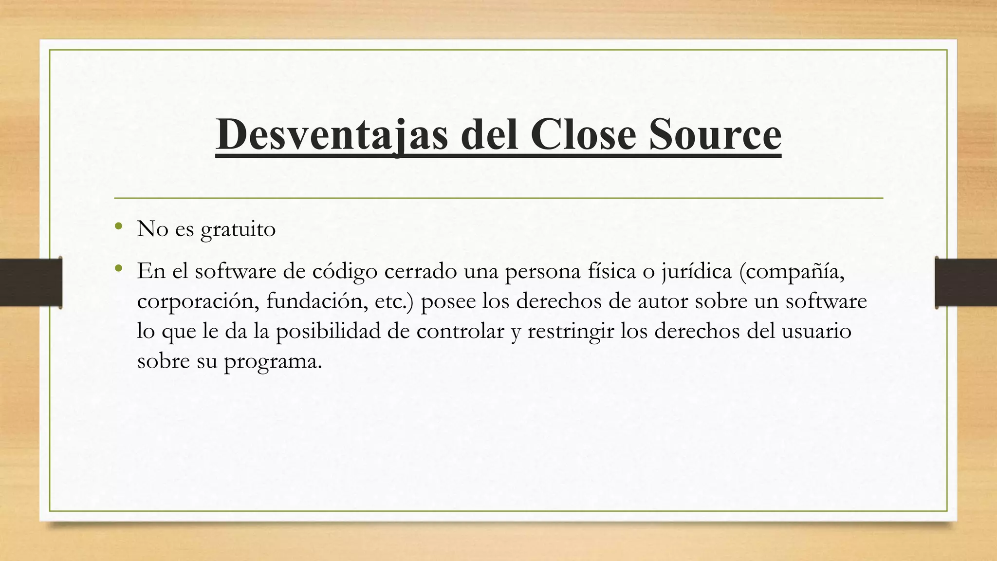 Desventajas del Close Source
• No es gratuito
• En el software de código cerrado una persona física o jurídica (compañía,
corporación, fundación, etc.) posee los derechos de autor sobre un software
lo que le da la posibilidad de controlar y restringir los derechos del usuario
sobre su programa.
 