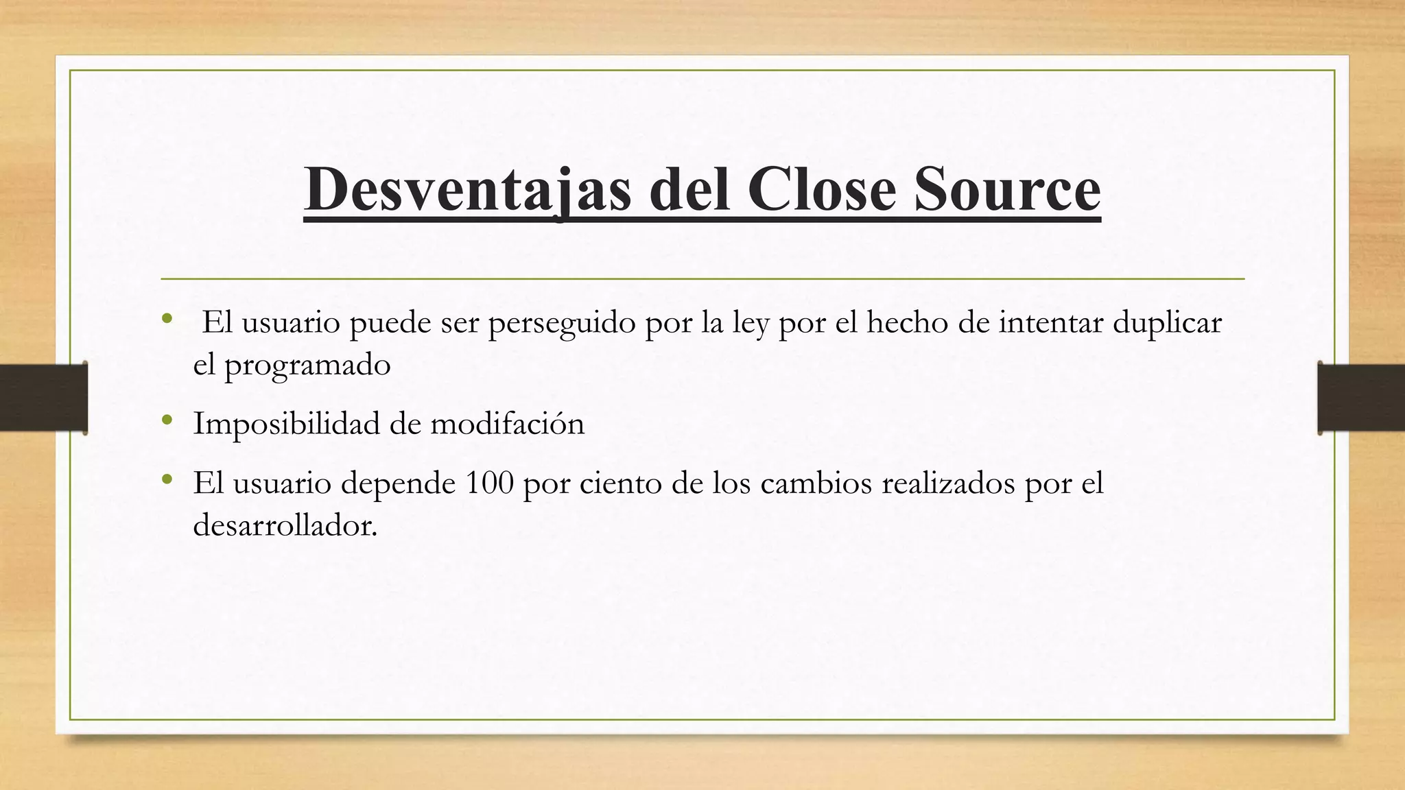 Desventajas del Close Source
• El usuario puede ser perseguido por la ley por el hecho de intentar duplicar
el programado
• Imposibilidad de modifación
• El usuario depende 100 por ciento de los cambios realizados por el
desarrollador.
 