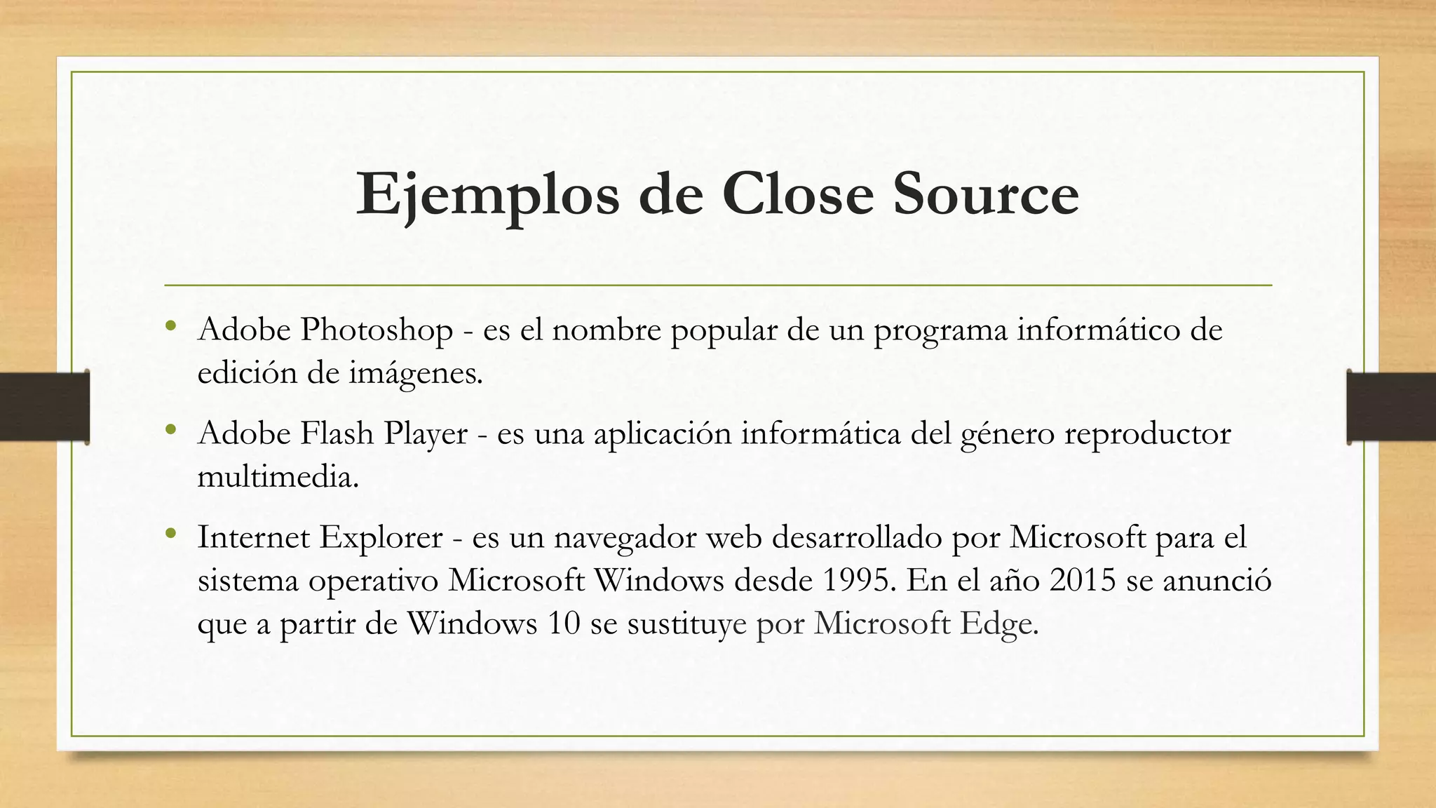 Ejemplos de Close Source
• Adobe Photoshop - es el nombre popular de un programa informático de
edición de imágenes.
• Adobe Flash Player - es una aplicación informática del género reproductor
multimedia.
• Internet Explorer - es un navegador web desarrollado por Microsoft para el
sistema operativo Microsoft Windows desde 1995. En el año 2015 se anunció
que a partir de Windows 10 se sustituye por Microsoft Edge.
 