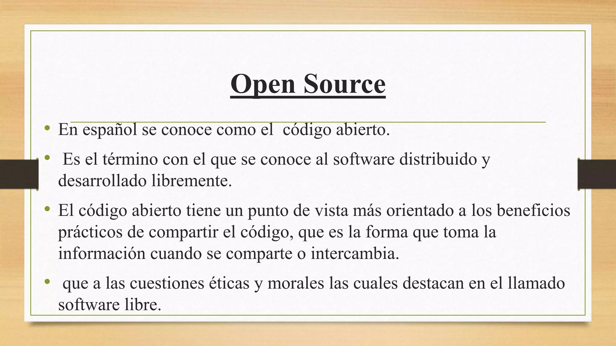 Open Source
• En español se conoce como el código abierto.
• Es el término con el que se conoce al software distribuido y
desarrollado libremente.
• El código abierto tiene un punto de vista más orientado a los beneficios
prácticos de compartir el código, que es la forma que toma la
información cuando se comparte o intercambia.
• que a las cuestiones éticas y morales las cuales destacan en el llamado
software libre.
 