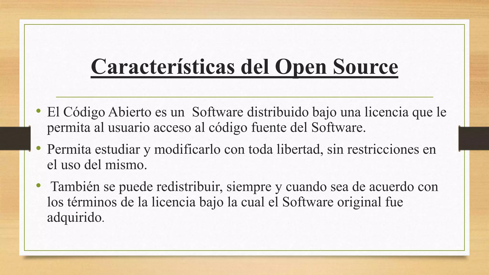 Características del Open Source
• El Código Abierto es un Software distribuido bajo una licencia que le
permita al usuario acceso al código fuente del Software.
• Permita estudiar y modificarlo con toda libertad, sin restricciones en
el uso del mismo.
• También se puede redistribuir, siempre y cuando sea de acuerdo con
los términos de la licencia bajo la cual el Software original fue
adquirido.
 