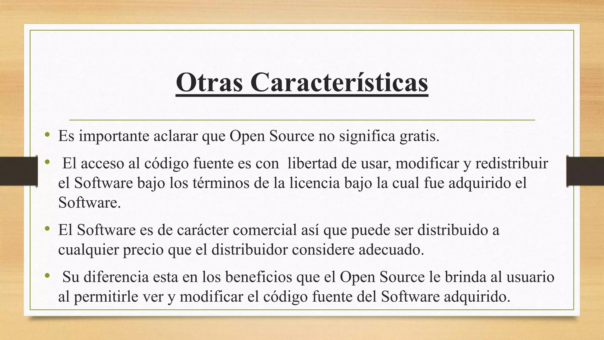 Otras Características
• Es importante aclarar que Open Source no significa gratis.
• El acceso al código fuente es con libertad de usar, modificar y redistribuir
el Software bajo los términos de la licencia bajo la cual fue adquirido el
Software.
• El Software es de carácter comercial así que puede ser distribuido a
cualquier precio que el distribuidor considere adecuado.
• Su diferencia esta en los beneficios que el Open Source le brinda al usuario
al permitirle ver y modificar el código fuente del Software adquirido.
 
