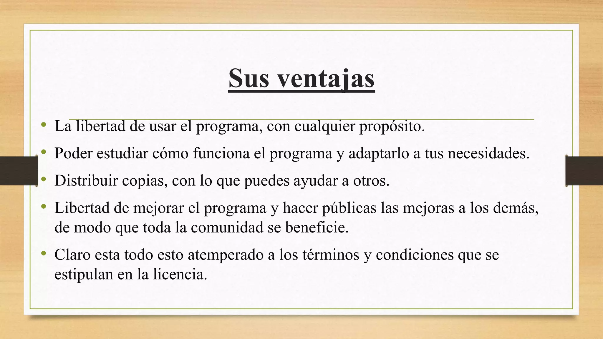 Sus ventajas
• La libertad de usar el programa, con cualquier propósito.
• Poder estudiar cómo funciona el programa y adaptarlo a tus necesidades.
• Distribuir copias, con lo que puedes ayudar a otros.
• Libertad de mejorar el programa y hacer públicas las mejoras a los demás,
de modo que toda la comunidad se beneficie.
• Claro esta todo esto atemperado a los términos y condiciones que se
estipulan en la licencia.
 