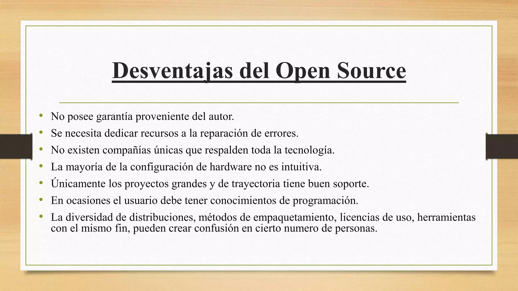 Desventajas del Open Source
• No posee garantía proveniente del autor.
• Se necesita dedicar recursos a la reparación de errores.
• No existen compañías únicas que respalden toda la tecnología.
• La mayoría de la configuración de hardware no es intuitiva.
• Únicamente los proyectos grandes y de trayectoria tiene buen soporte.
• En ocasiones el usuario debe tener conocimientos de programación.
• La diversidad de distribuciones, métodos de empaquetamiento, licencias de uso, herramientas
con el mismo fin, pueden crear confusión en cierto numero de personas.
 