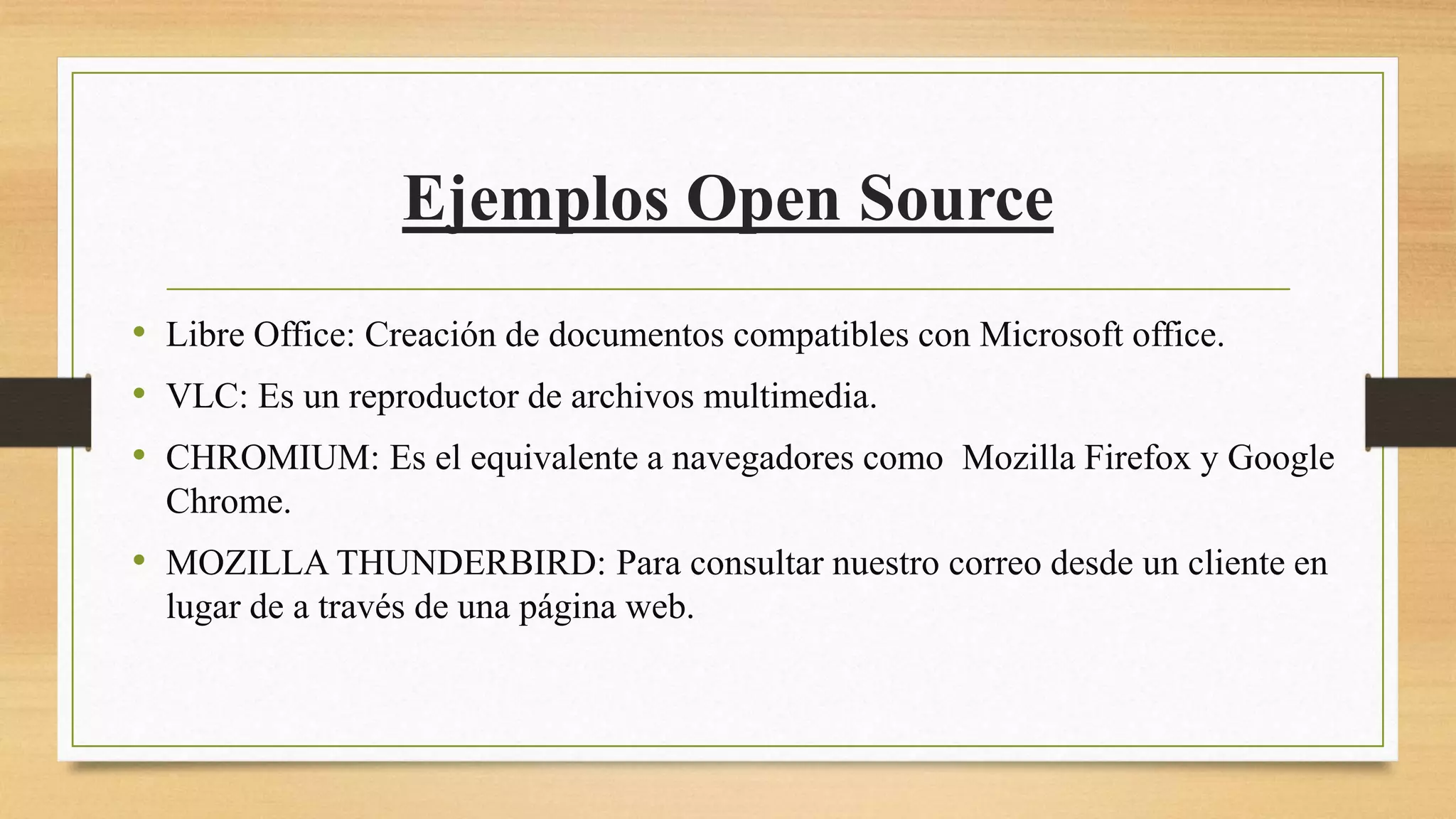 Ejemplos Open Source
• Libre Office: Creación de documentos compatibles con Microsoft office.
• VLC: Es un reproductor de archivos multimedia.
• CHROMIUM: Es el equivalente a navegadores como Mozilla Firefox y Google
Chrome.
• MOZILLA THUNDERBIRD: Para consultar nuestro correo desde un cliente en
lugar de a través de una página web.
 