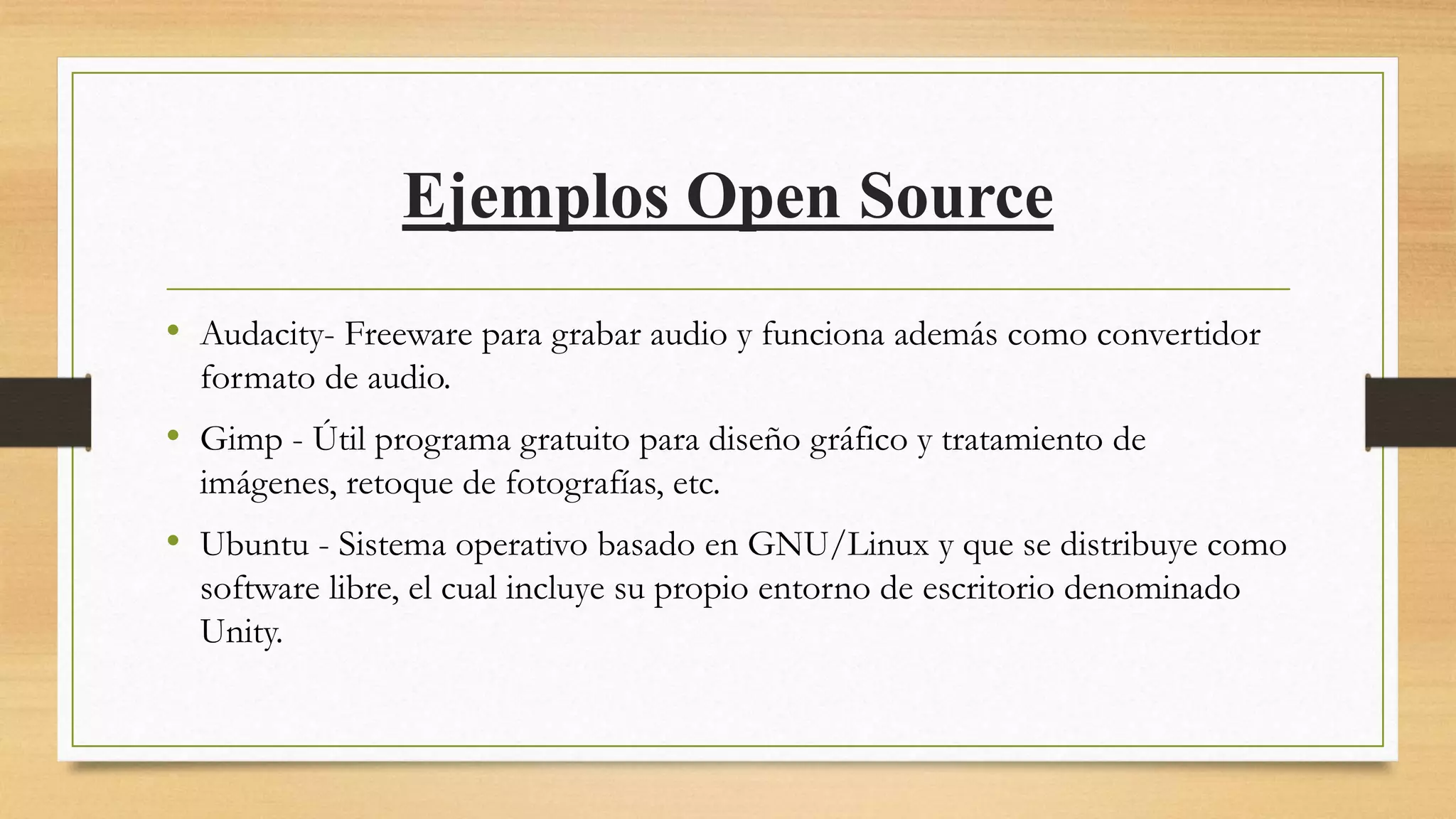 Ejemplos Open Source
• Audacity- Freeware para grabar audio y funciona además como convertidor
formato de audio.
• Gimp - Útil programa gratuito para diseño gráfico y tratamiento de
imágenes, retoque de fotografías, etc.
• Ubuntu - Sistema operativo basado en GNU/Linux y que se distribuye como
software libre, el cual incluye su propio entorno de escritorio denominado
Unity.
 