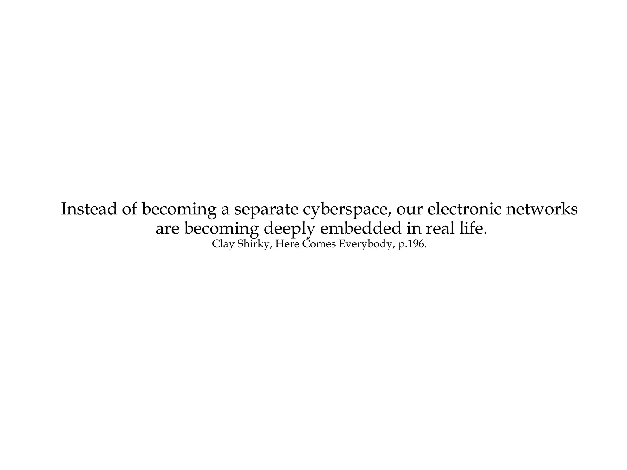 Instead of becoming a separate cyberspace, our electronic networks are becoming deeply embedded in real life. Clay Shirky, Here Comes Everybody, p.196. 