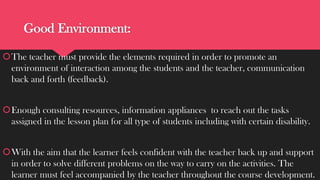 Good Environment:
The teacher must provide the elements required in order to promote an
environment of interaction among the students and the teacher, communication
back and forth (feedback).
Enough consulting resources, information appliances to reach out the tasks
assigned in the lesson plan for all type of students including with certain disability.

With the aim that the learner feels confident with the teacher back up and support
in order to solve different problems on the way to carry on the activities. The
learner must feel accompanied by the teacher throughout the course development.

 