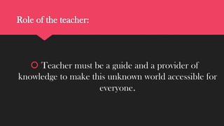 Role of the teacher:

 Teacher must be a guide and a provider of
knowledge to make this unknown world accessible for
everyone.

 