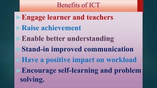 Benefits of ICT
►Engage learner and teachers
►Raise achievement
►Enable better understanding
►Stand-in improved communication
►Have a positive impact on workload
►Encourage self-learning and problem
solving.
 