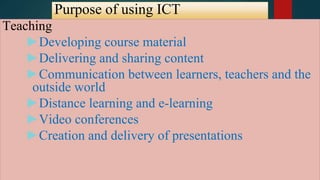 Purpose of using ICT
Teaching
►Developing course material
►Delivering and sharing content
►Communication between learners, teachers and the
outside world
►Distance learning and e-learning
►Video conferences
►Creation and delivery of presentations
 