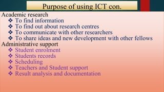 Purpose of using ICT con.
con.Academic research
❖ To find information
❖ To find out about research centres
❖ To communicate with other researchers
❖ To share ideas and new development with other fellows
Administrative support
❖ Student enrolment
❖ Students records
❖ Scheduling
❖ Teachers and Student support
❖ Result analysis and documentation
 