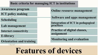 Basic criteria for managing ICT in institutions
Awareness program
Integration of ICT in pedagogical
practices
Monitoring and evaluation
Scheduling
Online resource management
Software and apps management
ICT policy making
E-library
Practice of digital classes,
assignment
Orientation and training
Lab management
Internet connectivity
Features of devices
 