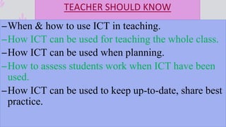 TEACHER SHOULD KNOW
–When & how to use ICT in teaching.
–How ICT can be used for teaching the whole class.
–How ICT can be used when planning.
–How to assess students work when ICT have been
used.
–How ICT can be used to keep up-to-date, share best
practice.
 