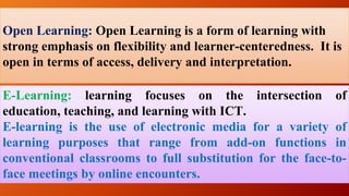 Open Learning: Open Learning is a form of learning with
strong emphasis on flexibility and learner-centeredness. It is
open in terms of access, delivery and interpretation.
E-Learning: learning focuses on the intersection of
education, teaching, and learning with ICT.
E-learning is the use of electronic media for a variety of
learning purposes that range from add-on functions in
conventional classrooms to full substitution for the face-to-
face meetings by online encounters.
 