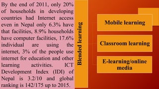 Blendedlearning
Mobile learning
Classroom learning
E-learning/online
media
By the end of 2011, only 20%
of households in developing
countries had Internet access
even in Nepal only 6.3% have
that facilities, 8.9% households
have computer facilities, 17.6%
individual are using the
internet, 3% of the people use
internet for education and other
learning activities. ICT
Development Index (IDI) of
Nepal is 3.2/10 and global
ranking is 142/175 up to 2015.
 