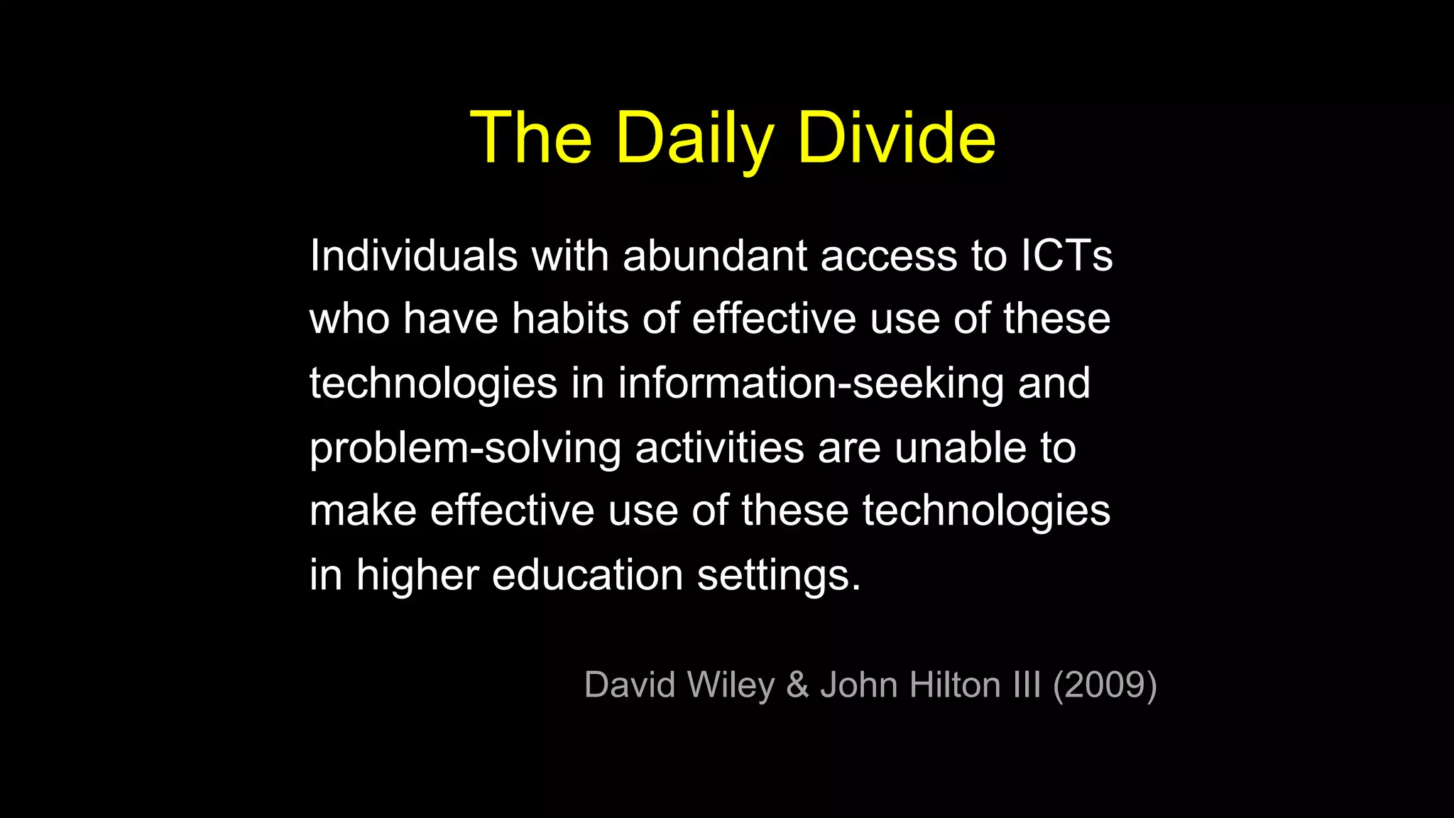 Individuals with abundant access to ICTs
who have habits of effective use of these
technologies in information-seeking and
problem-solving activities are unable to
make effective use of these technologies
in higher education settings.
David Wiley & John Hilton III (2009)
The Daily Divide
 