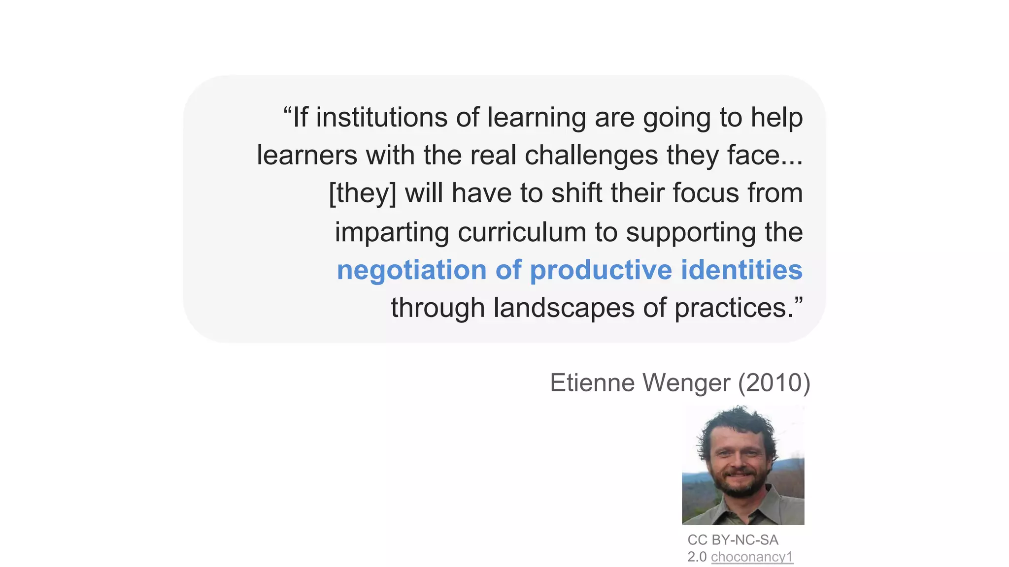 “If institutions of learning are going to help
learners with the real challenges they face...
[they] will have to shift their focus from
imparting curriculum to supporting the
negotiation of productive identities
through landscapes of practices.”
CC BY-NC-SA
2.0 choconancy1
Etienne Wenger (2010)
 