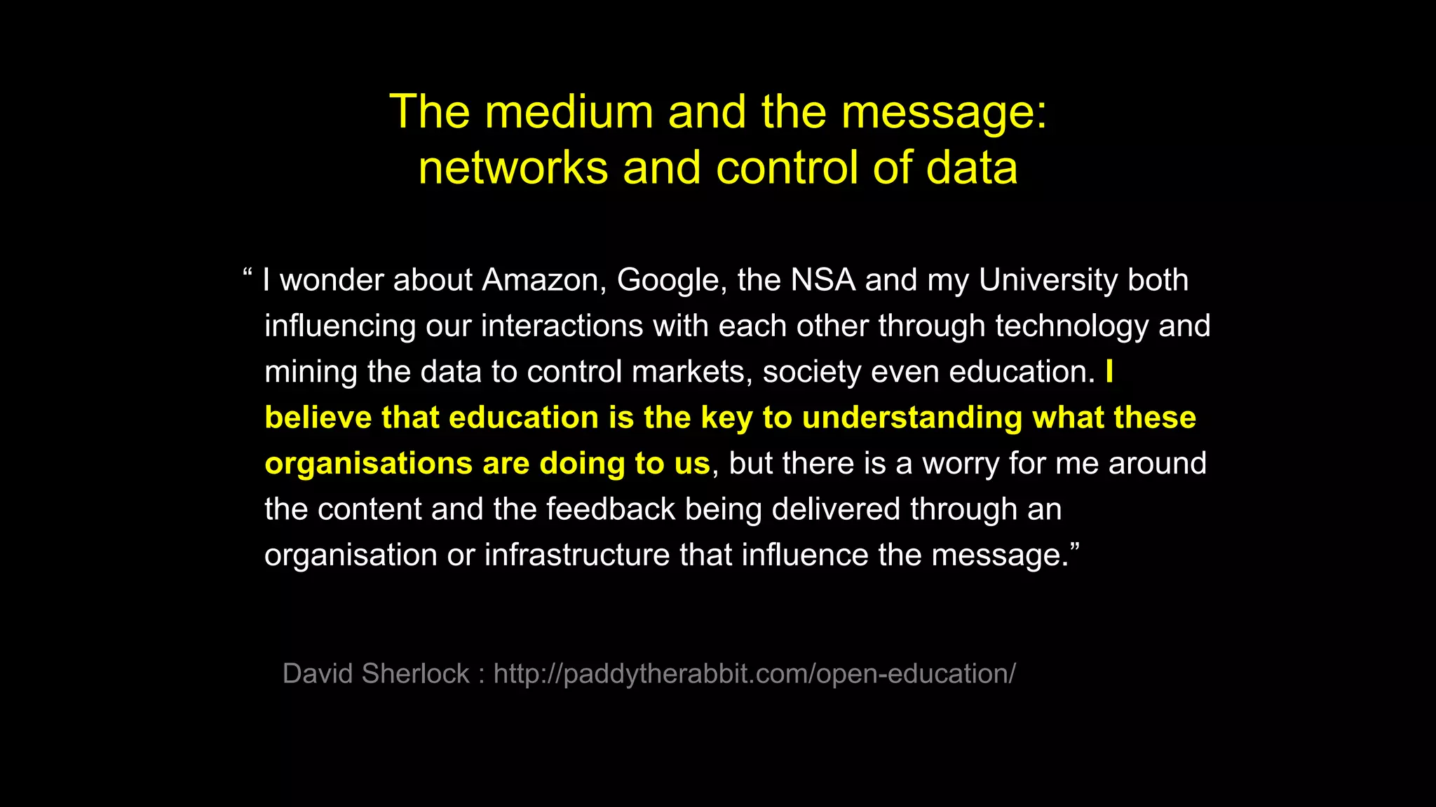 “ I wonder about Amazon, Google, the NSA and my University both
influencing our interactions with each other through technology and
mining the data to control markets, society even education. I
believe that education is the key to understanding what these
organisations are doing to us, but there is a worry for me around
the content and the feedback being delivered through an
organisation or infrastructure that influence the message.”
David Sherlock : http://paddytherabbit.com/open-education/
The medium and the message:
networks and control of data
 