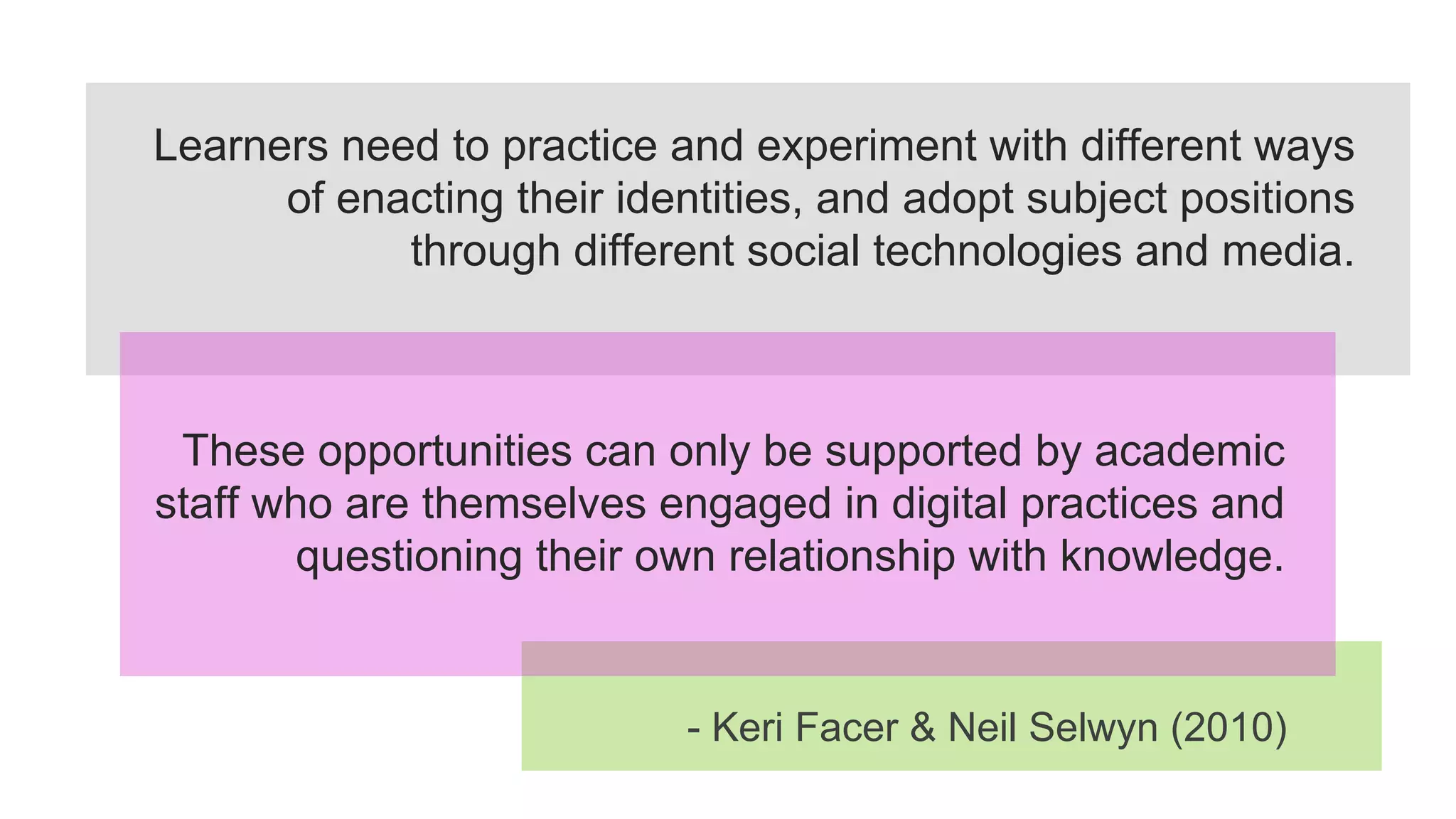 Learners need to practice and experiment with different ways
of enacting their identities, and adopt subject positions
through different social technologies and media.
These opportunities can only be supported by academic
staff who are themselves engaged in digital practices and
questioning their own relationship with knowledge.
- Keri Facer & Neil Selwyn (2010)
 