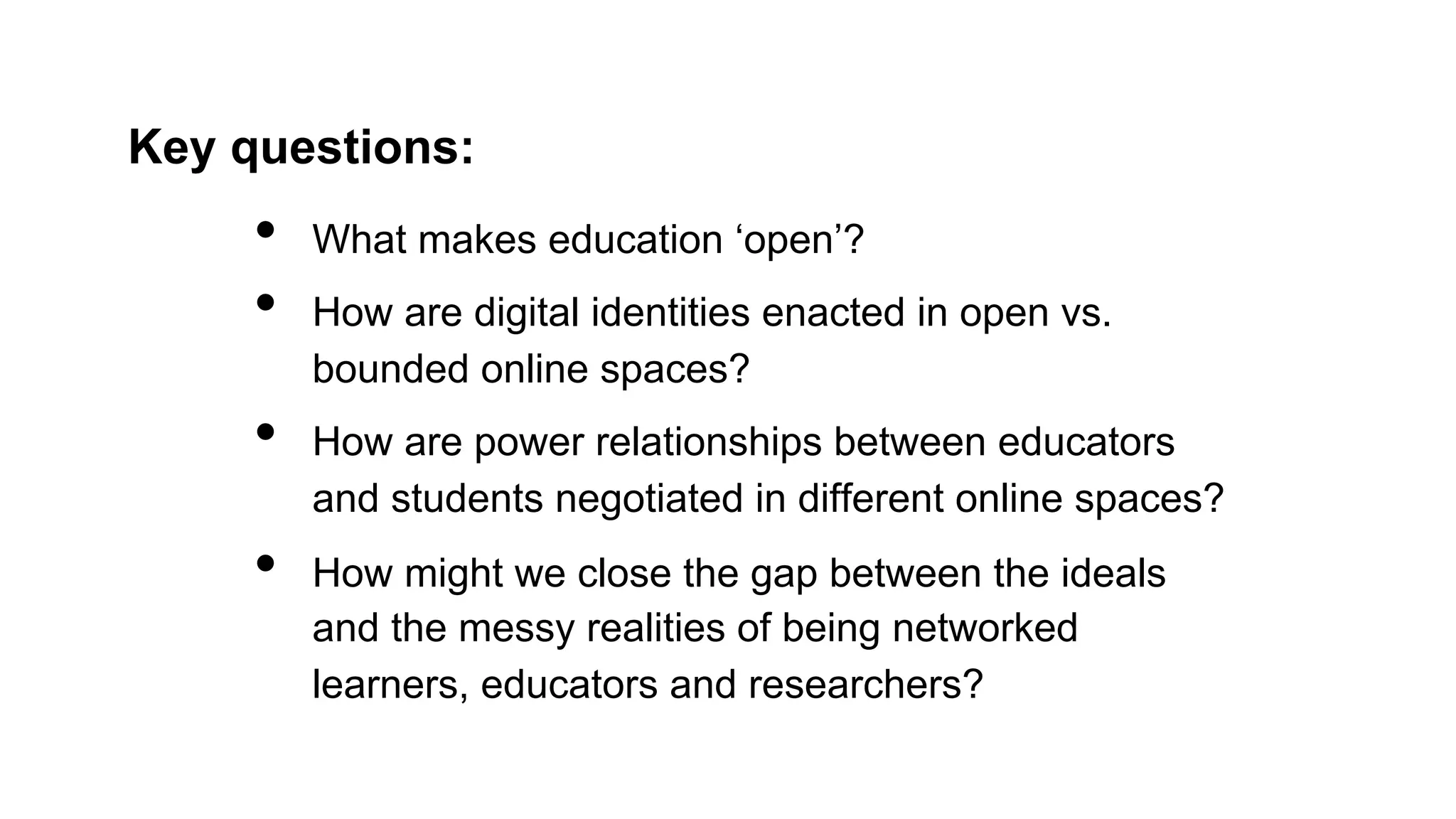 Key questions:
•  What makes education ‘open’?
•  How are digital identities enacted in open vs.
bounded online spaces?
•  How are power relationships between educators
and students negotiated in different online spaces?
•  How might we close the gap between the ideals
and the messy realities of being networked
learners, educators and researchers?
 