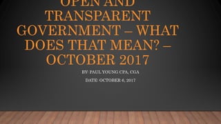 OPEN AND
TRANSPARENT
GOVERNMENT – WHAT
DOES THAT MEAN? –
OCTOBER 2017
BY: PAUL YOUNG CPA, CGA
DATE: OCTOBER 6, 2017
 