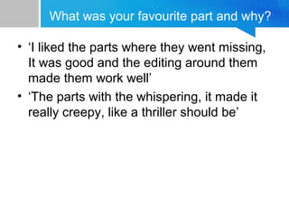 What was your favourite part and why?
• ‘I liked the parts where they went missing,
It was good and the editing around them
made them work well’
• ‘The parts with the whispering, it made it
really creepy, like a thriller should be’
 