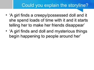 Could you explain the storyline?
• ‘A girl finds a creepy/possessed doll and it
she spend loads of time with it and it starts
telling her to make her friends disappear’
• ‘A girl finds and doll and mysterious things
begin happening to people around her’
 