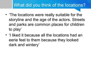 What did you think of the locations?
• ‘The locations were really suitable for the
storyline and the age of the actors. Streets
and parks are common places for children
to play’
• ‘I liked it because all the locations had an
eerie feel to them because they looked
dark and wintery’
 