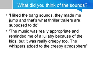 What did you think of the sounds?
• ‘I liked the bang sounds, they made me
jump and that’s what thriller trailers are
supposed to do’
• ‘The music was really appropriate and
reminded me of a lullaby because of the
kids, but it was really creepy too. The
whispers added to the creepy atmosphere’
 