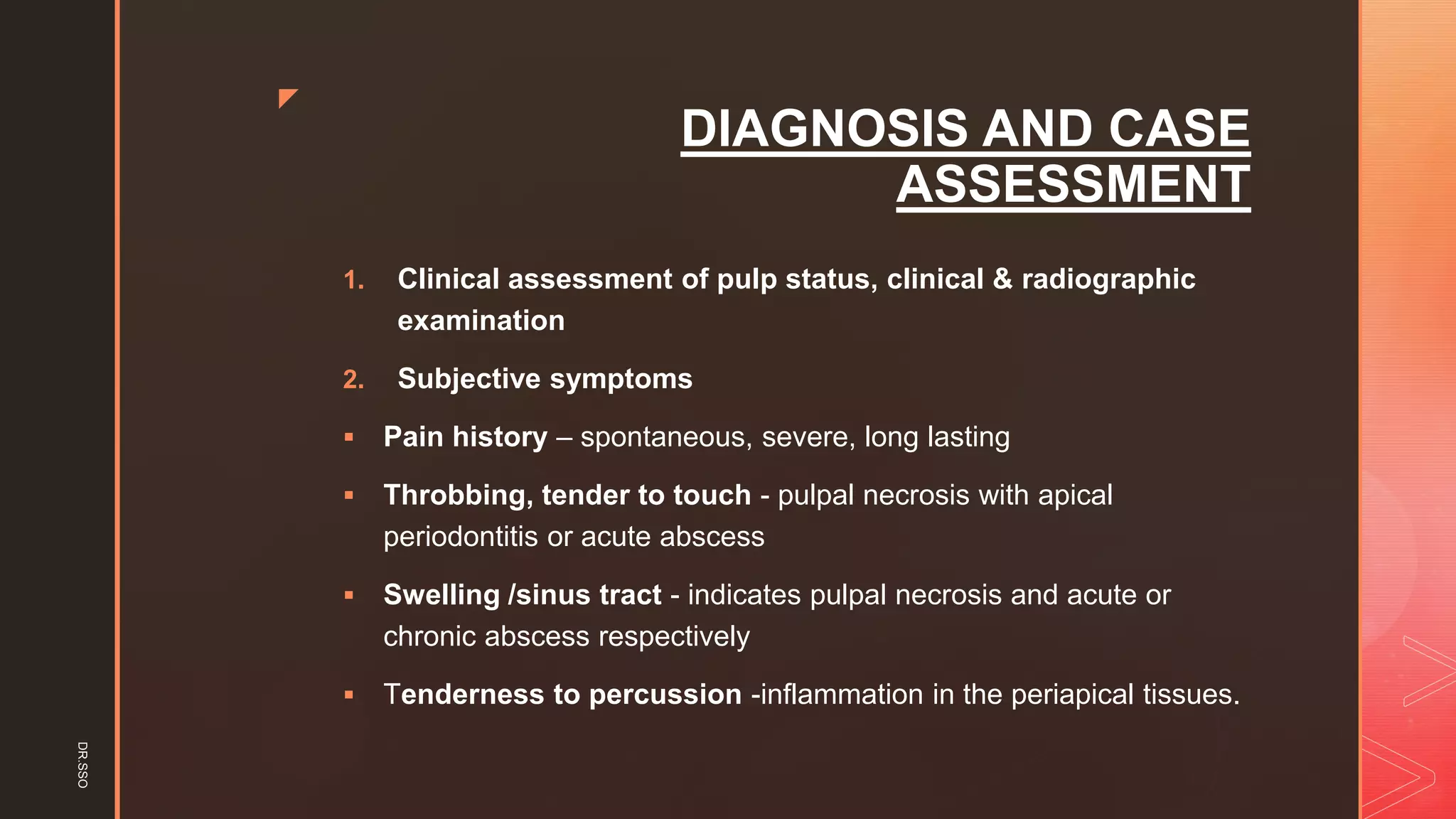 z
DIAGNOSIS AND CASE
ASSESSMENT
1. Clinical assessment of pulp status, clinical & radiographic
examination
2. Subjective symptoms
▪ Pain history – spontaneous, severe, long lasting
▪ Throbbing, tender to touch - pulpal necrosis with apical
periodontitis or acute abscess
▪ Swelling /sinus tract - indicates pulpal necrosis and acute or
chronic abscess respectively
▪ Tenderness to percussion -inflammation in the periapical tissues.
DR.SSO
 