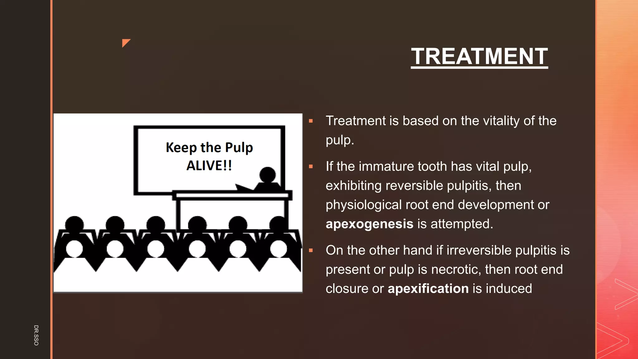 z
TREATMENT
▪ Treatment is based on the vitality of the
pulp.
▪ If the immature tooth has vital pulp,
exhibiting reversible pulpitis, then
physiological root end development or
apexogenesis is attempted.
▪ On the other hand if irreversible pulpitis is
present or pulp is necrotic, then root end
closure or apexification is induced
DR.SSO
 