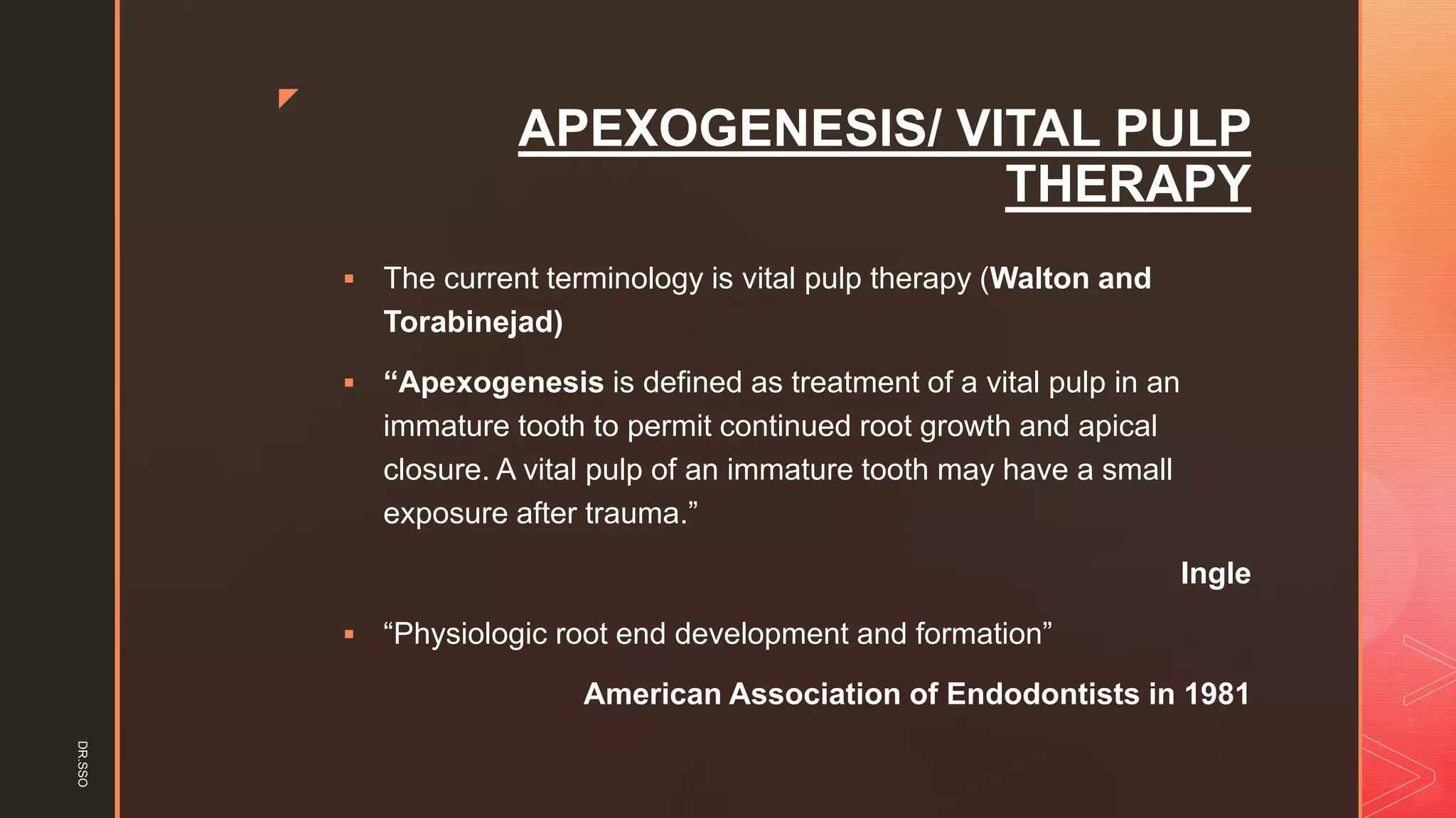 z
APEXOGENESIS/ VITAL PULP
THERAPY
▪ The current terminology is vital pulp therapy (Walton and
Torabinejad)
▪ “Apexogenesis is defined as treatment of a vital pulp in an
immature tooth to permit continued root growth and apical
closure. A vital pulp of an immature tooth may have a small
exposure after trauma.”
Ingle
▪ “Physiologic root end development and formation”
American Association of Endodontists in 1981
DR.SSO
 