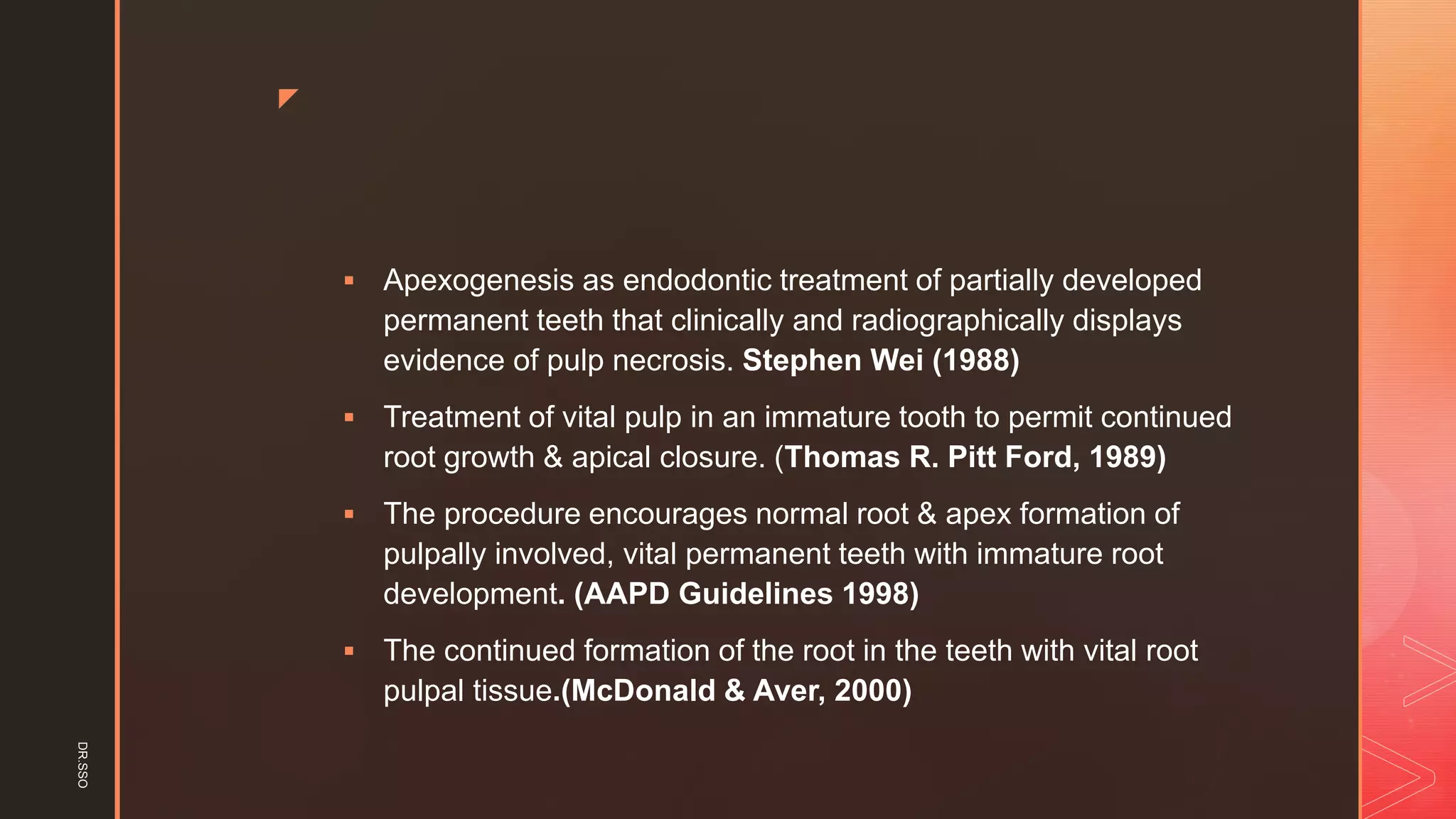 z
▪ Apexogenesis as endodontic treatment of partially developed
permanent teeth that clinically and radiographically displays
evidence of pulp necrosis. Stephen Wei (1988)
▪ Treatment of vital pulp in an immature tooth to permit continued
root growth & apical closure. (Thomas R. Pitt Ford, 1989)
▪ The procedure encourages normal root & apex formation of
pulpally involved, vital permanent teeth with immature root
development. (AAPD Guidelines 1998)
▪ The continued formation of the root in the teeth with vital root
pulpal tissue.(McDonald & Aver, 2000)
DR.SSO
 