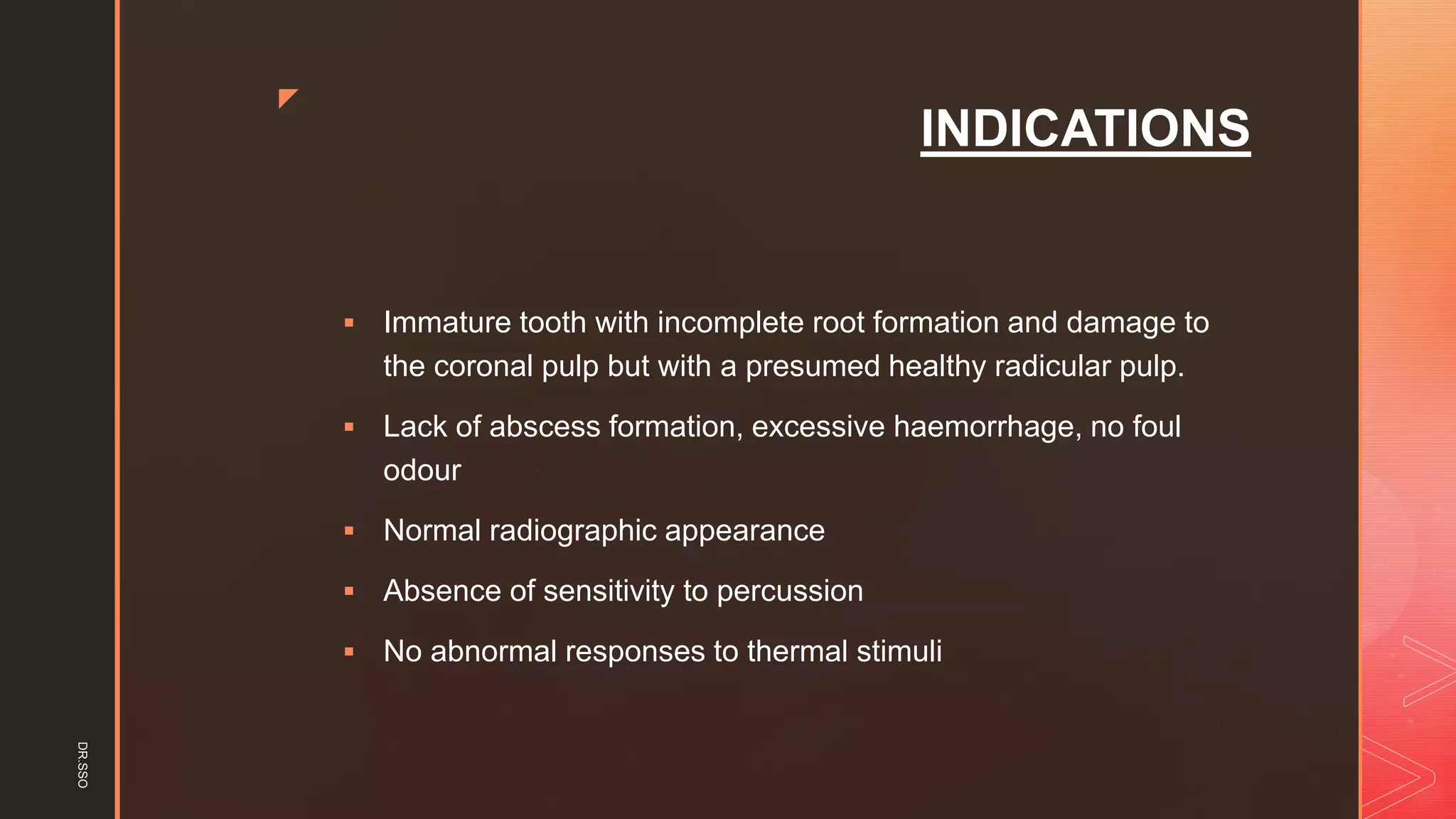 z
INDICATIONS
▪ Immature tooth with incomplete root formation and damage to
the coronal pulp but with a presumed healthy radicular pulp.
▪ Lack of abscess formation, excessive haemorrhage, no foul
odour
▪ Normal radiographic appearance
▪ Absence of sensitivity to percussion
▪ No abnormal responses to thermal stimuli
DR.SSO
 