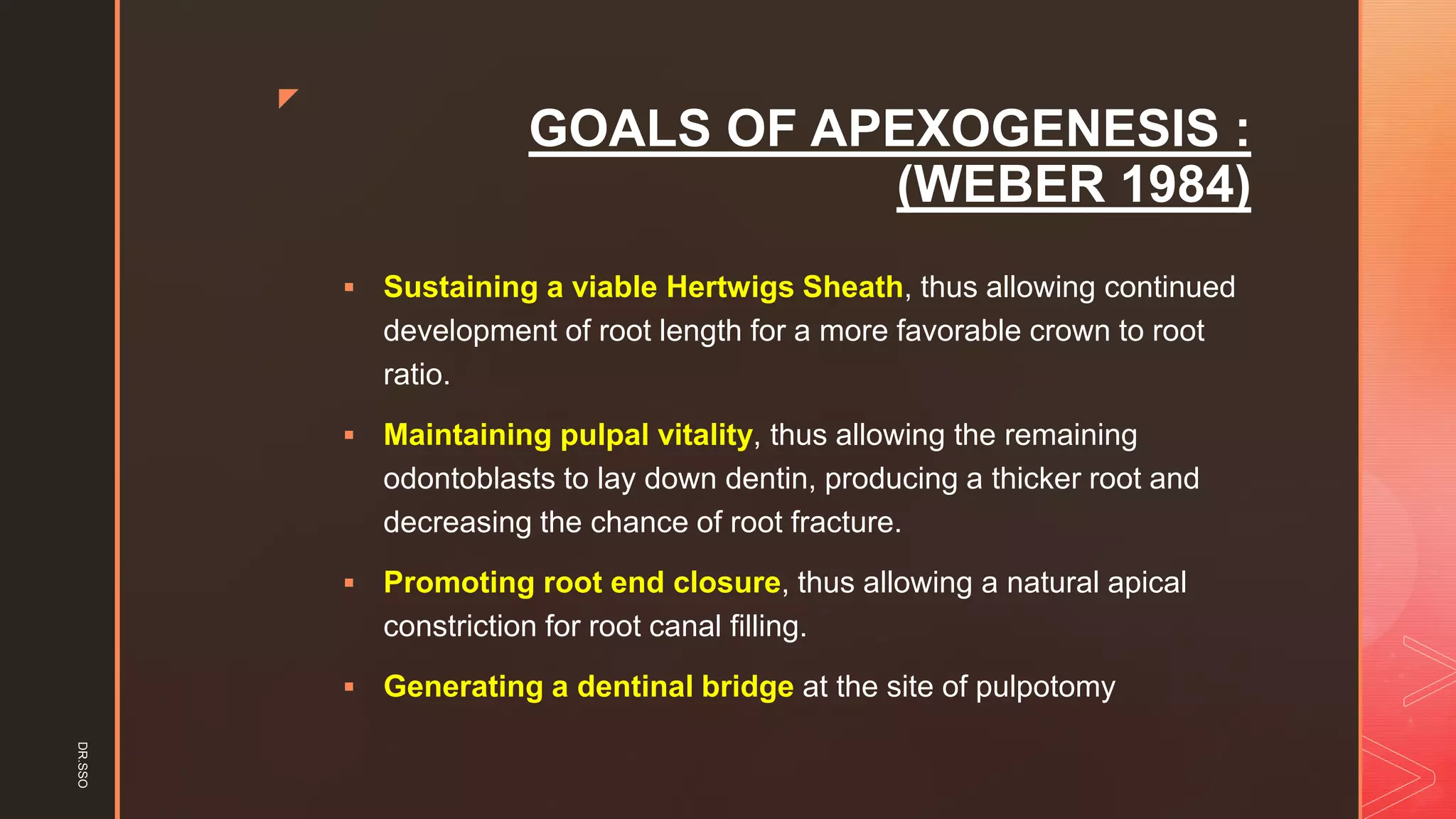 z
GOALS OF APEXOGENESIS :
(WEBER 1984)
▪ Sustaining a viable Hertwigs Sheath, thus allowing continued
development of root length for a more favorable crown to root
ratio.
▪ Maintaining pulpal vitality, thus allowing the remaining
odontoblasts to lay down dentin, producing a thicker root and
decreasing the chance of root fracture.
▪ Promoting root end closure, thus allowing a natural apical
constriction for root canal filling.
▪ Generating a dentinal bridge at the site of pulpotomy
DR.SSO
 