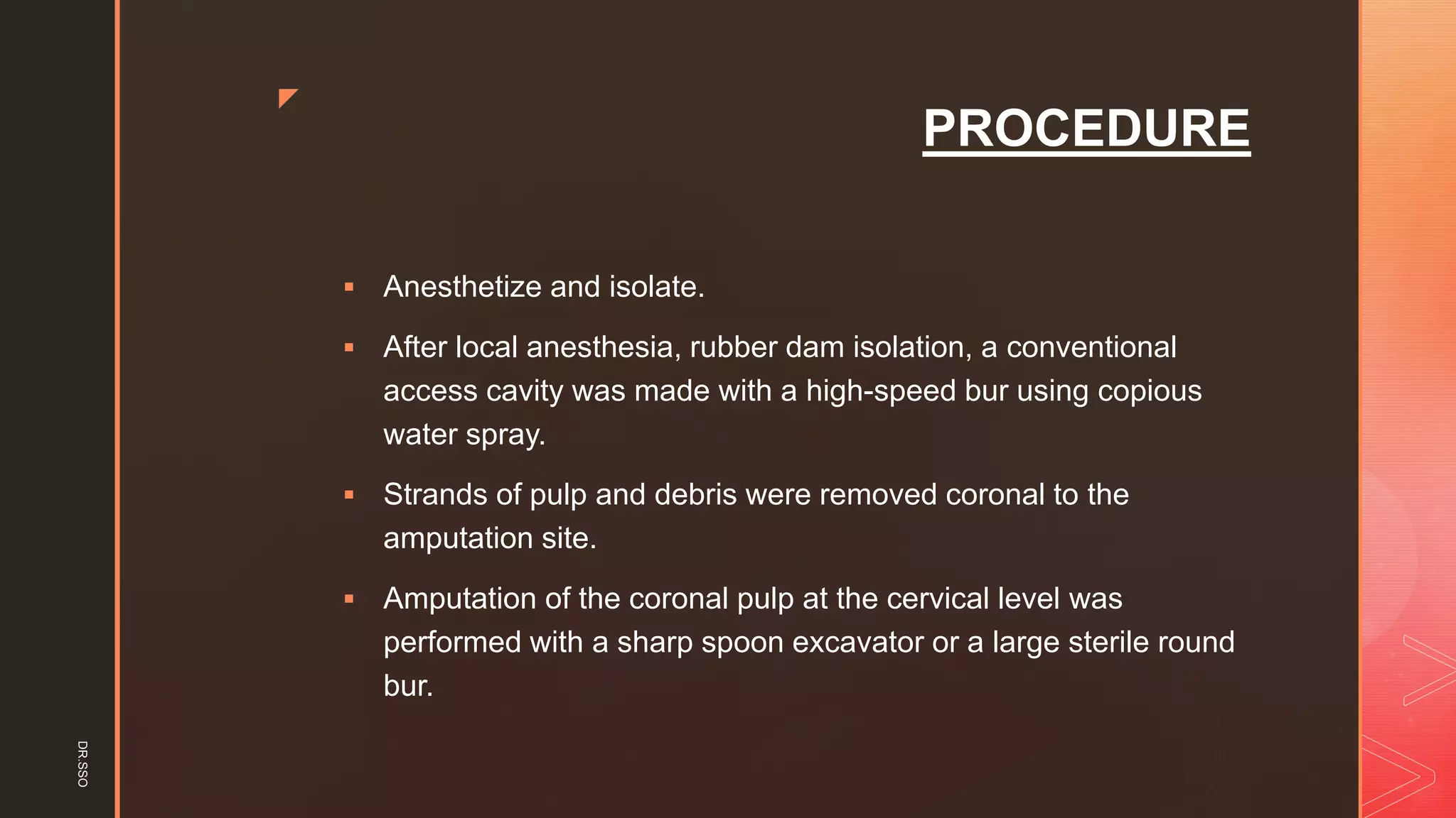 z
PROCEDURE
▪ Anesthetize and isolate.
▪ After local anesthesia, rubber dam isolation, a conventional
access cavity was made with a high-speed bur using copious
water spray.
▪ Strands of pulp and debris were removed coronal to the
amputation site.
▪ Amputation of the coronal pulp at the cervical level was
performed with a sharp spoon excavator or a large sterile round
bur.
DR.SSO
 