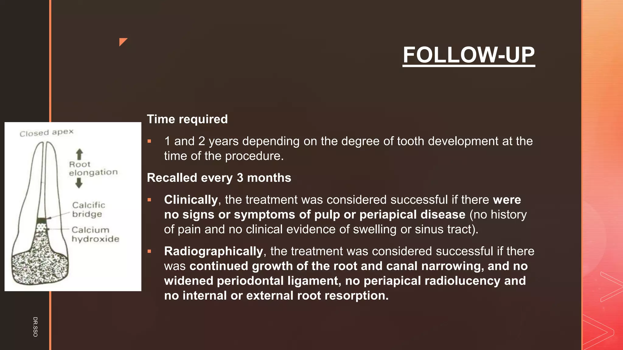 z
FOLLOW-UP
Time required
▪ 1 and 2 years depending on the degree of tooth development at the
time of the procedure.
Recalled every 3 months
▪ Clinically, the treatment was considered successful if there were
no signs or symptoms of pulp or periapical disease (no history
of pain and no clinical evidence of swelling or sinus tract).
▪ Radiographically, the treatment was considered successful if there
was continued growth of the root and canal narrowing, and no
widened periodontal ligament, no periapical radiolucency and
no internal or external root resorption.
DR.SSO
 