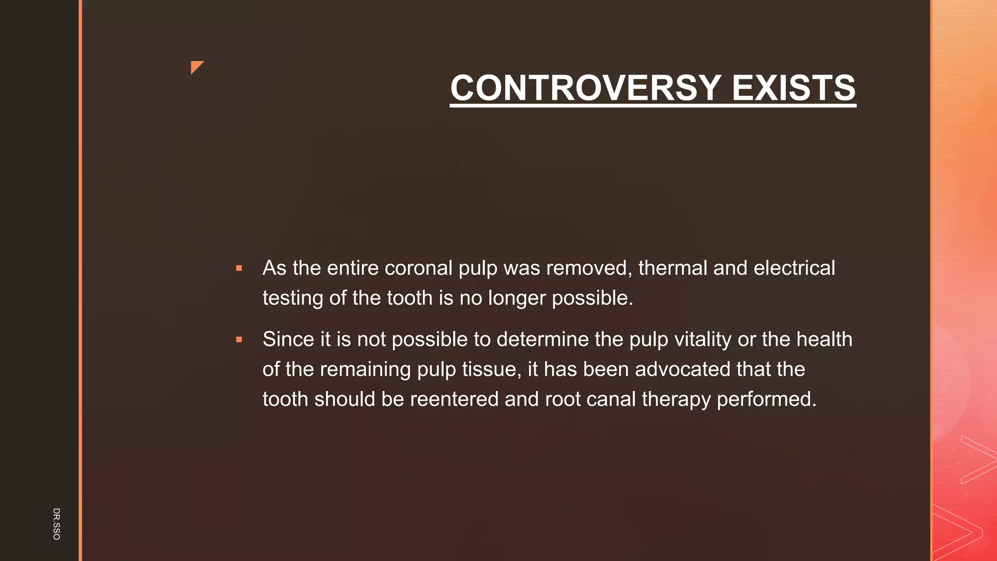 z
CONTROVERSY EXISTS
▪ As the entire coronal pulp was removed, thermal and electrical
testing of the tooth is no longer possible.
▪ Since it is not possible to determine the pulp vitality or the health
of the remaining pulp tissue, it has been advocated that the
tooth should be reentered and root canal therapy performed.
DR.SSO
 