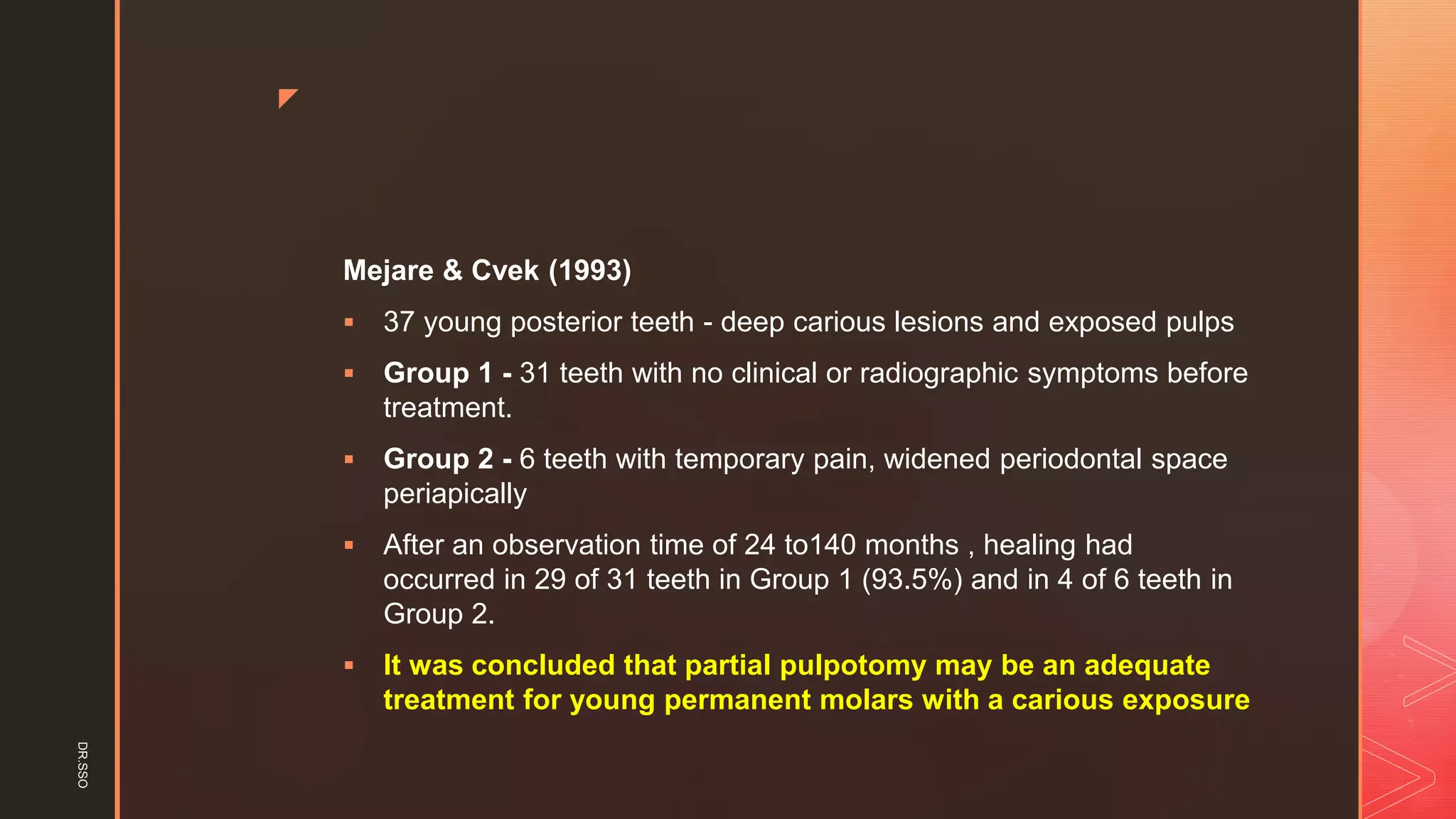 z
Mejare & Cvek (1993)
▪ 37 young posterior teeth - deep carious lesions and exposed pulps
▪ Group 1 - 31 teeth with no clinical or radiographic symptoms before
treatment.
▪ Group 2 - 6 teeth with temporary pain, widened periodontal space
periapically
▪ After an observation time of 24 to140 months , healing had
occurred in 29 of 31 teeth in Group 1 (93.5%) and in 4 of 6 teeth in
Group 2.
▪ It was concluded that partial pulpotomy may be an adequate
treatment for young permanent molars with a carious exposure
DR.SSO
 